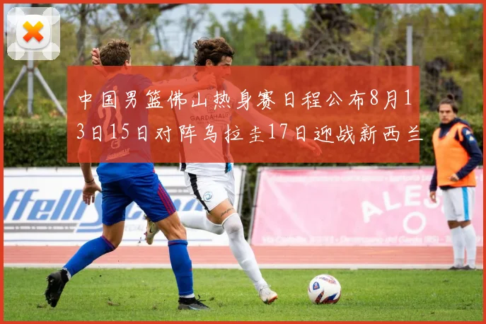 中国男篮佛山热身赛日程公布8月13日15日对阵乌拉圭17日迎战新西兰