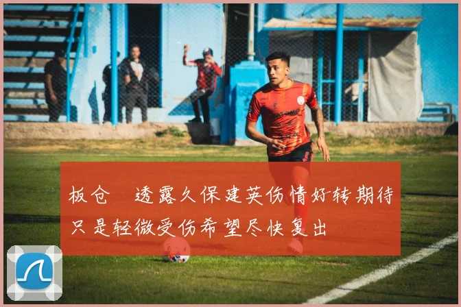 板仓滉透露久保建英伤情好转期待只是轻微受伤希望尽快复出