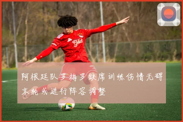 阿根廷队罗梅罗缺席训练伤情无碍末轮或进行阵容调整