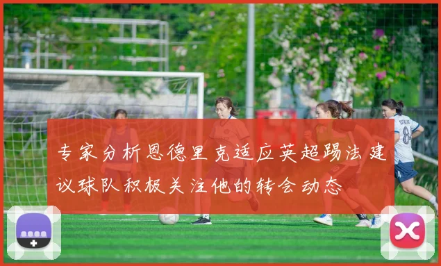 专家分析恩德里克适应英超踢法建议球队积极关注他的转会动态