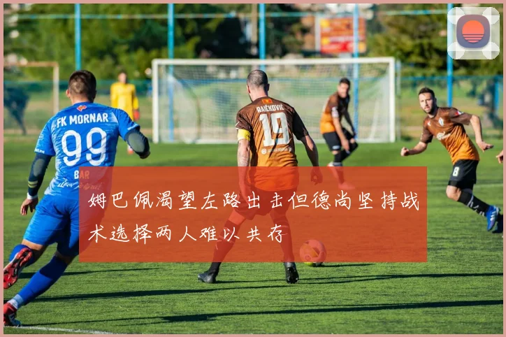 姆巴佩渴望左路出击但德尚坚持战术选择两人难以共存