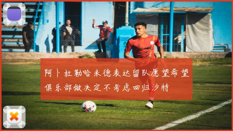 阿卜杜勒哈米德表达留队愿望希望俱乐部做决定不考虑回归沙特