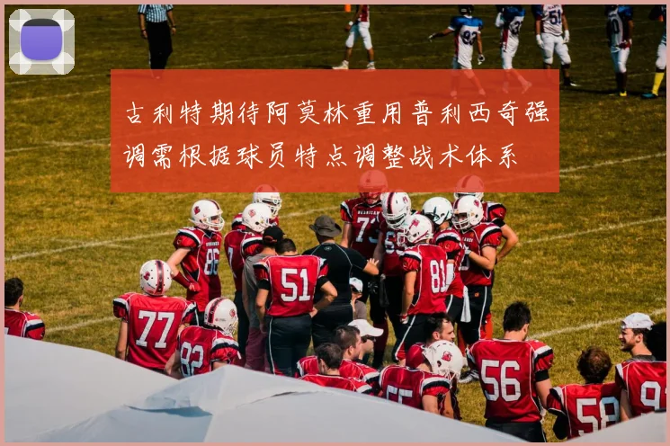 古利特期待阿莫林重用普利西奇强调需根据球员特点调整战术体系