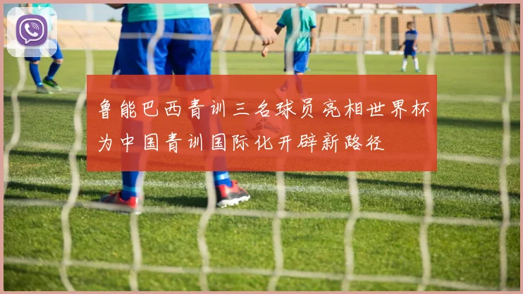 鲁能巴西青训三名球员亮相世界杯为中国青训国际化开辟新路径