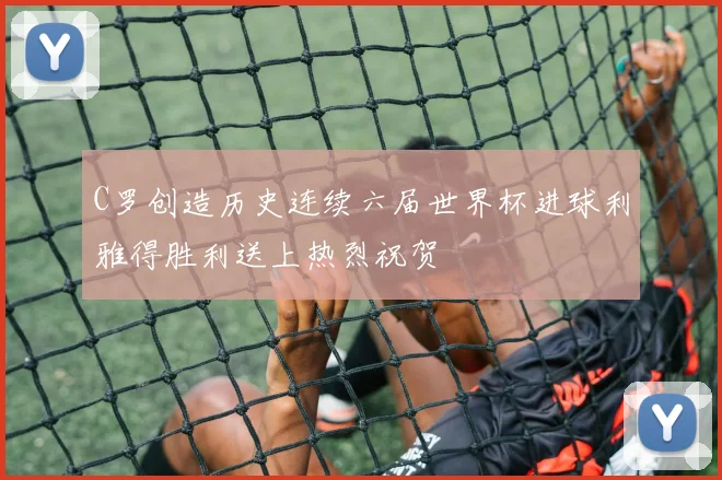 C罗创造历史连续六届世界杯进球利雅得胜利送上热烈祝贺