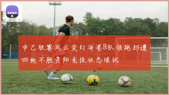 中乙联赛风云变幻海港B队领跑却遭四轮不胜贵阳竞技状态堪忧