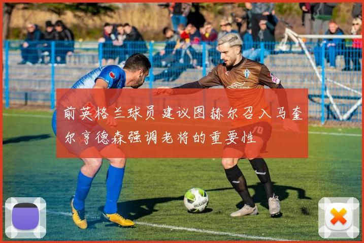 前英格兰球员建议图赫尔召入马奎尔亨德森强调老将的重要性