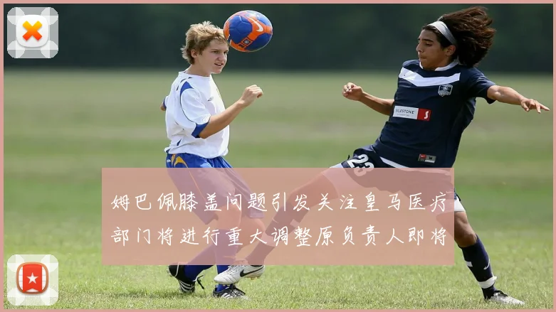 姆巴佩膝盖问题引发关注皇马医疗部门将进行重大调整原负责人即将离任