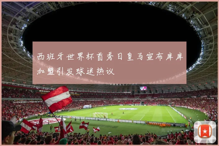 西班牙世界杯首秀日皇马宣布库库加盟引发球迷热议