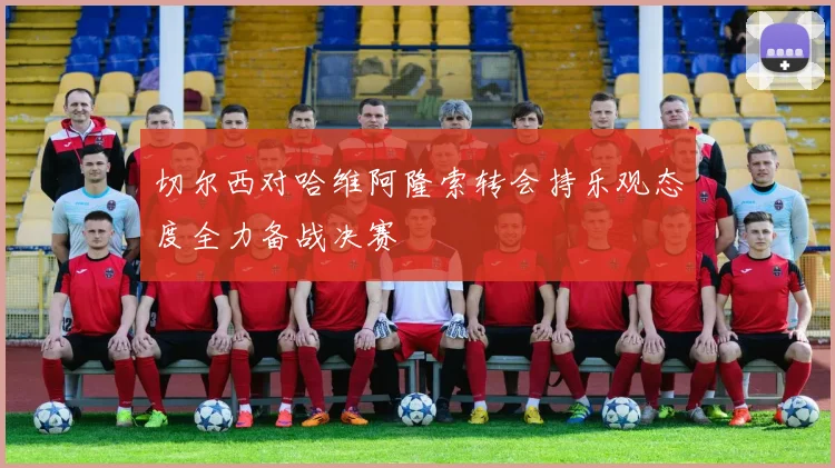 切尔西对哈维阿隆索转会持乐观态度全力备战决赛