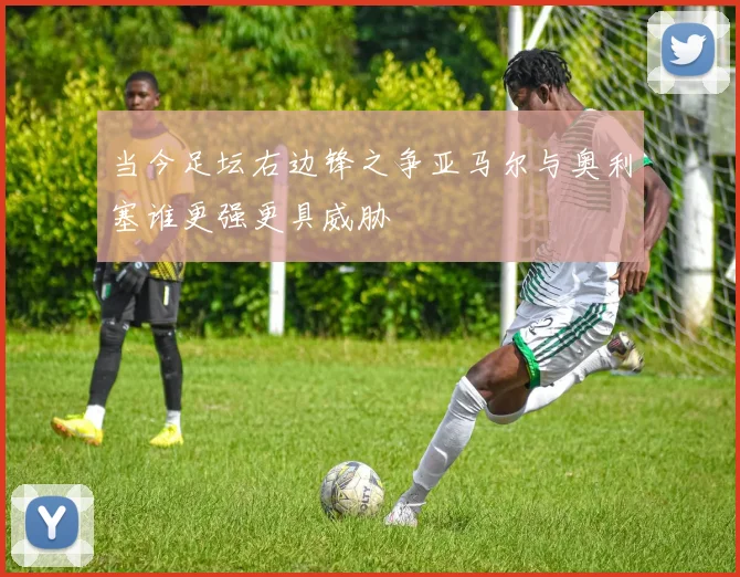 当今足坛右边锋之争亚马尔与奥利塞谁更强更具威胁