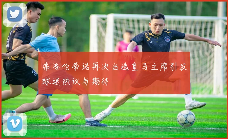 弗洛伦蒂诺再次当选皇马主席引发球迷热议与期待