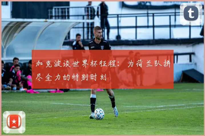 加克波谈世界杯征程：为荷兰队拼尽全力的特别时刻