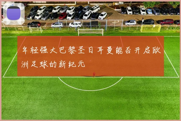 年轻强大巴黎圣日耳曼能否开启欧洲足球的新纪元