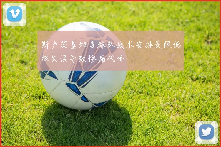 斯卢茨基坦言球队战术安排受限低级失误导致惨痛代价