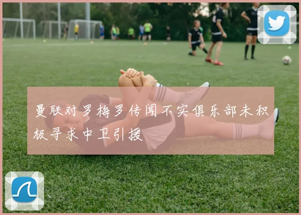 曼联对罗梅罗传闻不实俱乐部未积极寻求中卫引援