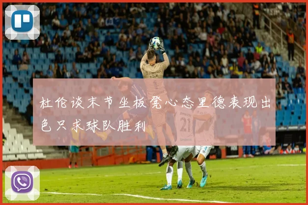 杜伦谈末节坐板凳心态里德表现出色只求球队胜利