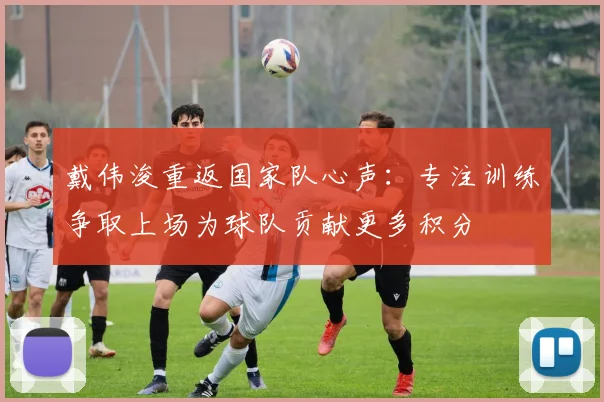 戴伟浚重返国家队心声：专注训练争取上场为球队贡献更多积分