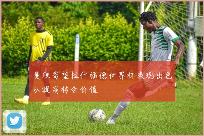 曼联寄望拉什福德世界杯表现出色以提高转会价值