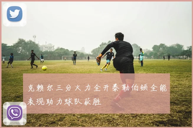 克赖尔三分火力全开泰勒伯顿全能表现助力球队获胜
