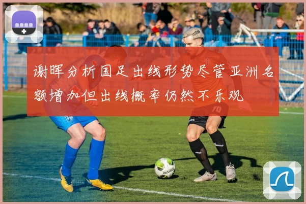 谢晖分析国足出线形势尽管亚洲名额增加但出线概率仍然不乐观