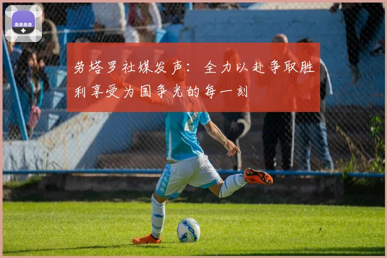 劳塔罗社媒发声：全力以赴争取胜利享受为国争光的每一刻